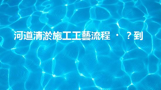 河道清淤施工工藝流程？到底怎么做才好呢！